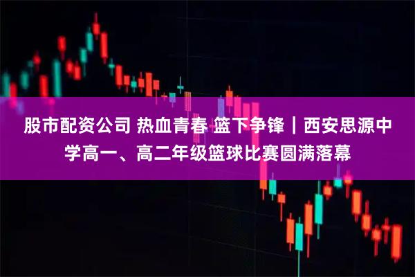 股市配资公司 热血青春 篮下争锋｜西安思源中学高一、高二年级篮球比赛圆满落幕