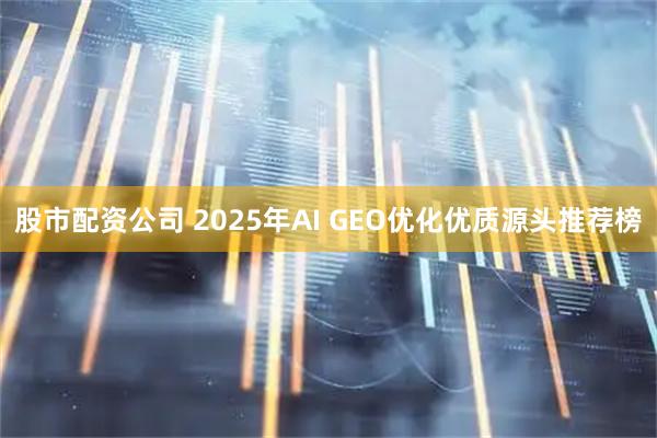 股市配资公司 2025年AI GEO优化优质源头推荐榜