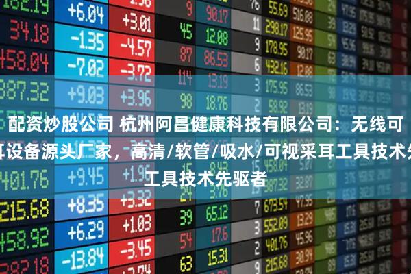 配资炒股公司 杭州阿昌健康科技有限公司：无线可视采耳设备源头厂家，高清/软管/吸水/可视采耳工具技术先驱者