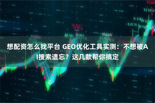 想配资怎么找平台 GEO优化工具实测：不想被AI搜索遗忘？这几款帮你搞定