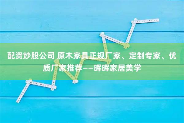 配资炒股公司 原木家具正规厂家、定制专家、优质厂家推荐——晖晖家居美学