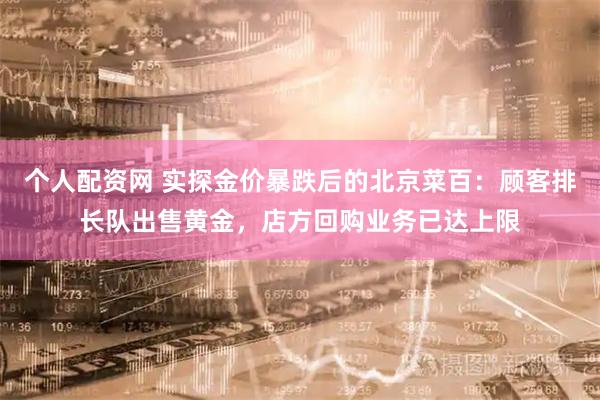 个人配资网 实探金价暴跌后的北京菜百：顾客排长队出售黄金，店方回购业务已达上限