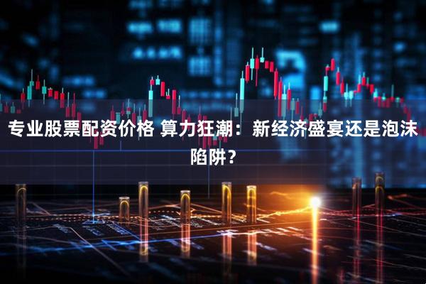 专业股票配资价格 算力狂潮：新经济盛宴还是泡沫陷阱？