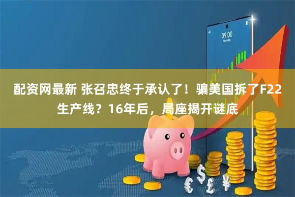 配资网最新 张召忠终于承认了！骗美国拆了F22生产线？16年后，局座揭开谜底