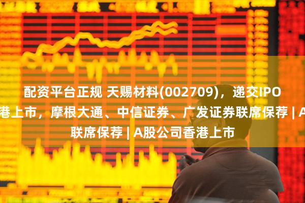 配资平台正规 天赐材料(002709)，递交IPO招股书，拟赴香港上市，摩根大通、中信证券、广发证券联席保荐 | A股公司香港上市