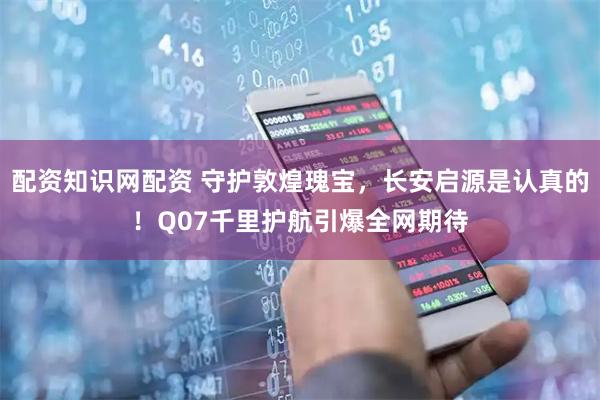 配资知识网配资 守护敦煌瑰宝，长安启源是认真的！Q07千里护航引爆全网期待