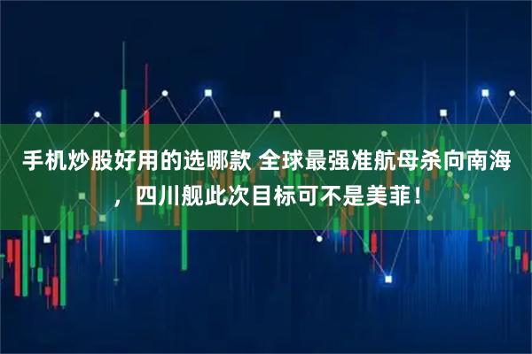 手机炒股好用的选哪款 全球最强准航母杀向南海，四川舰此次目标可不是美菲！