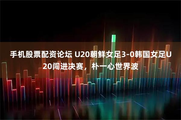 手机股票配资论坛 U20朝鲜女足3-0韩国女足U20闯进决赛，朴一心世界波