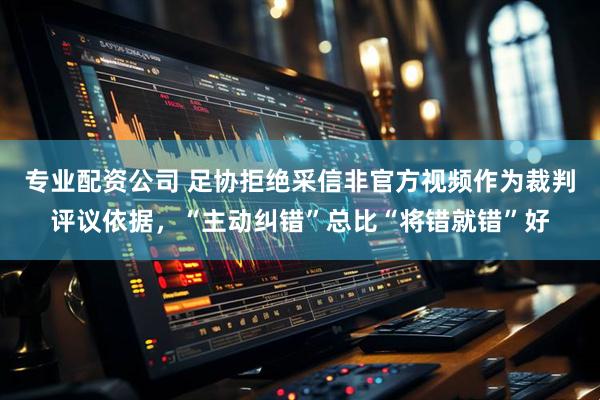 专业配资公司 足协拒绝采信非官方视频作为裁判评议依据，“主动纠错”总比“将错就错”好