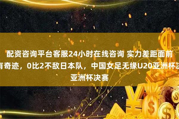 配资咨询平台客服24小时在线咨询 实力差距面前没有奇迹，0比2不敌日本队，中国女足无缘U20亚洲杯决赛