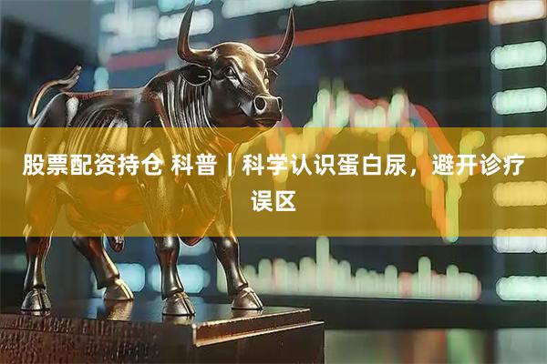 股票配资持仓 科普｜科学认识蛋白尿，避开诊疗误区