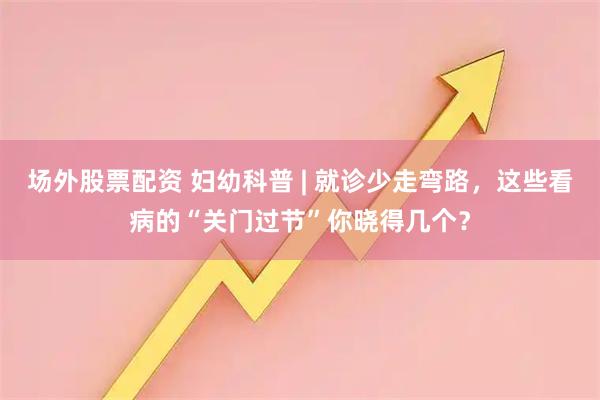 场外股票配资 妇幼科普 | 就诊少走弯路，这些看病的“关门过节”你晓得几个？