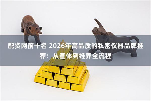 配资网前十名 2026年高品质的私密仪器品牌推荐：从查体到维养全流程