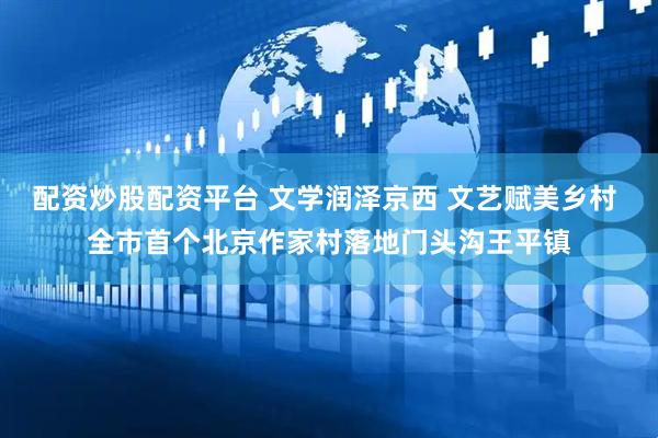 配资炒股配资平台 文学润泽京西 文艺赋美乡村 全市首个北京作家村落地门头沟王平镇