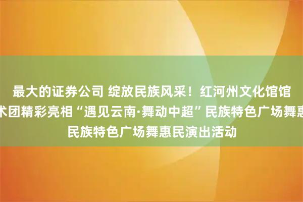 最大的证券公司 绽放民族风采!红河州文化馆馆办荞麦花艺术团精彩亮相“遇见云南·舞动中超”民族特色广场舞惠民演出活动