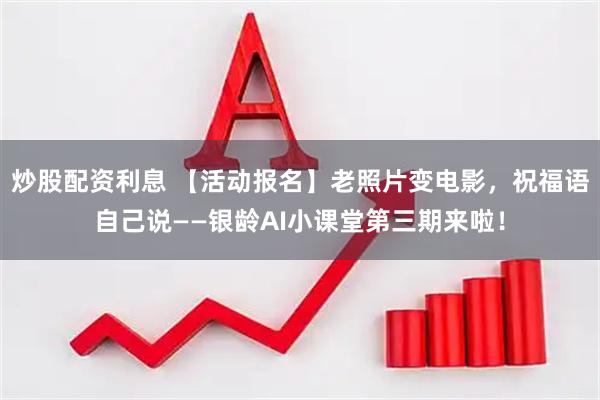 炒股配资利息 【活动报名】老照片变电影，祝福语自己说——银龄AI小课堂第三期来啦！