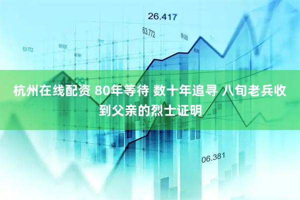 杭州在线配资 80年等待 数十年追寻 八旬老兵收到父亲的烈士证明