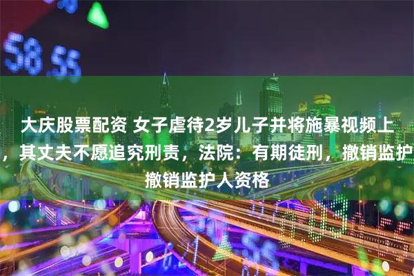 大庆股票配资 女子虐待2岁儿子并将施暴视频上传网络，其丈夫不愿追究刑责，法院：有期徒刑，撤销监护人资格