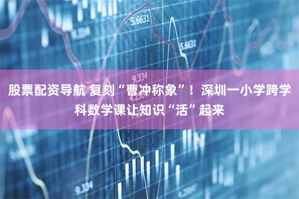 股票配资导航 复刻“曹冲称象”！深圳一小学跨学科数学课让知识“活”起来