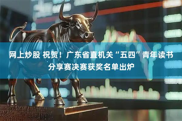 网上炒股 祝贺！广东省直机关“五四”青年读书分享赛决赛获奖名单出炉