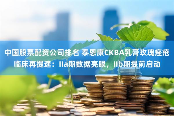 中国股票配资公司排名 泰恩康CKBA乳膏玫瑰痤疮临床再提速：IIa期数据亮眼，IIb期提前启动