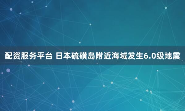 配资服务平台 日本硫磺岛附近海域发生6.0级地震