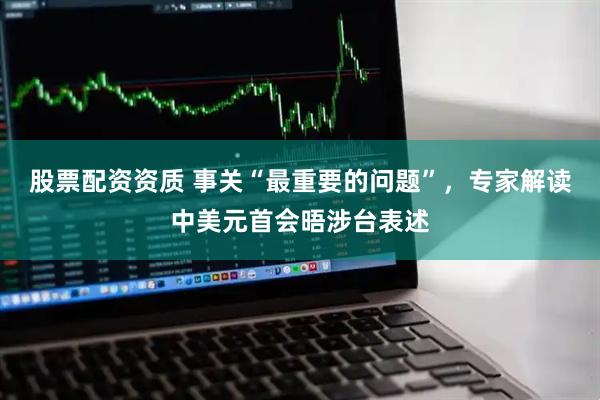 股票配资资质 事关“最重要的问题”，专家解读中美元首会晤涉台表述