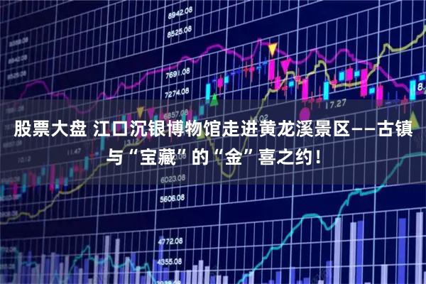 股票大盘 江口沉银博物馆走进黄龙溪景区——古镇与“宝藏”的“金”喜之约！