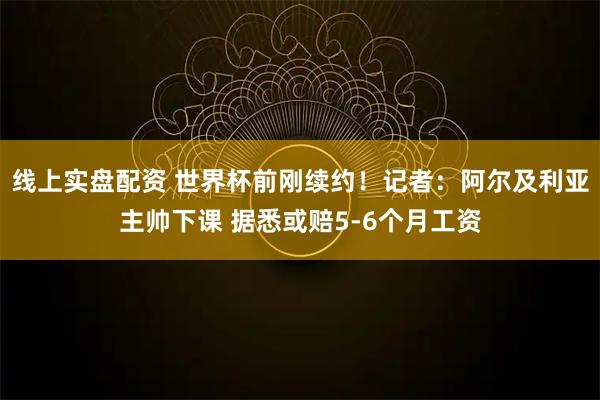 线上实盘配资 世界杯前刚续约！记者：阿尔及利亚主帅下课 据悉或赔5-6个月工资
