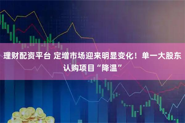 理财配资平台 定增市场迎来明显变化！单一大股东认购项目“降温”