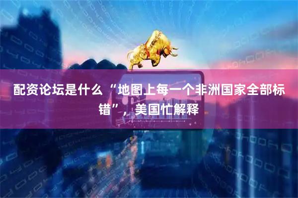 配资论坛是什么 “地图上每一个非洲国家全部标错”，美国忙解释